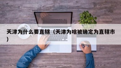 天津为什么要直辖（天津为啥被确定为直辖市）