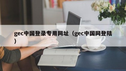 gec中国登录专用网址（gec中国网登陆）
